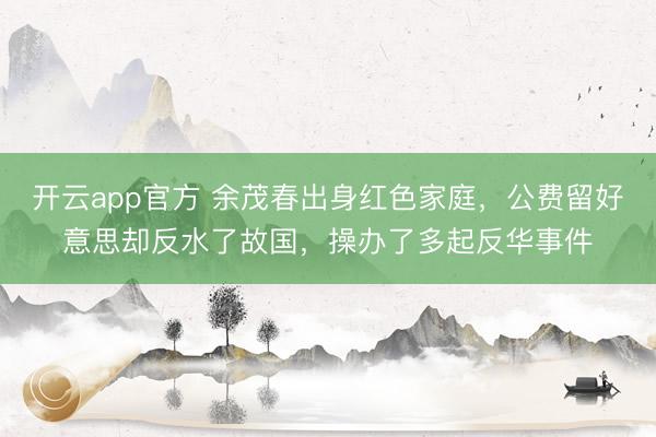开云app官方 余茂春出身红色家庭，公费留好意思却反水了故国，操办了多起反华事件