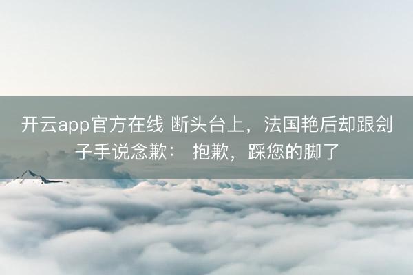 开云app官方在线 断头台上,法国艳后却跟刽子手说念歉: 抱歉,踩您的脚了