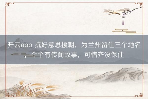 开云app 抗好意思援朝，为兰州留住三个地名，个个有传闻故事，可惜齐没保住