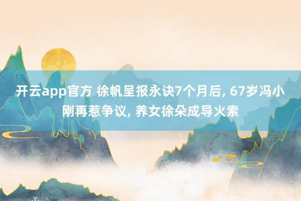 开云app官方 徐帆呈报永诀7个月后, 67岁冯小刚再惹争议, 养女徐朵成导火索