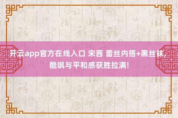 开云app官方在线入口 宋茜 蕾丝内搭+黑丝袜, 酷飒与平和感获胜拉满!