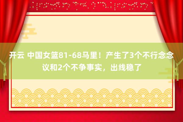 开云 中国女篮81-68马里！产生了3个不行念念议和2个不争事实，出线稳了