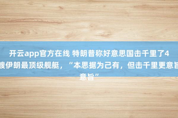 开云app官方在线 特朗普称好意思国击千里了46艘伊朗最顶级舰艇，“本思据为己有，但击千里更意旨”