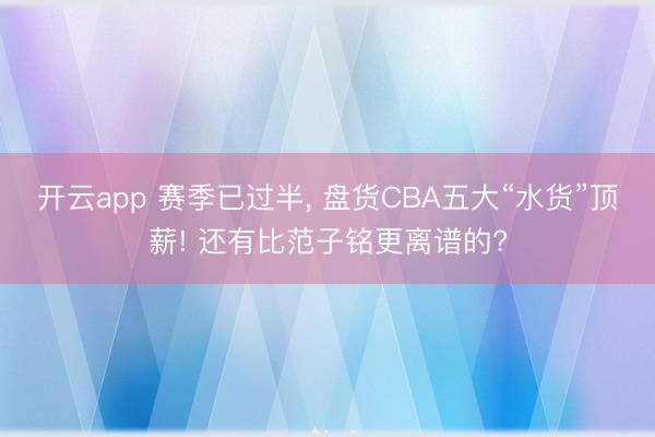 开云app 赛季已过半， 盘货CBA五大“水货”顶薪! 还有比范子铭更离谱的?