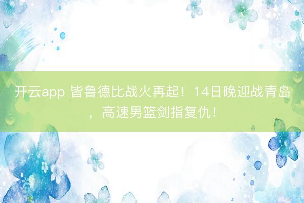 开云app 皆鲁德比战火再起！14日晚迎战青岛，高速男篮剑指复仇！