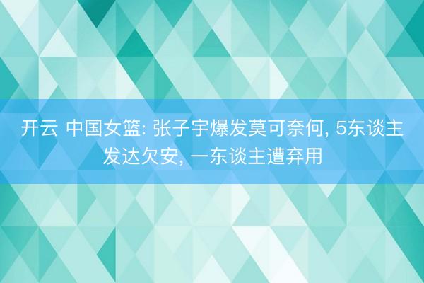开云 中国女篮: 张子宇爆发莫可奈何, 5东谈主发达欠安, 一东谈主遭弃用