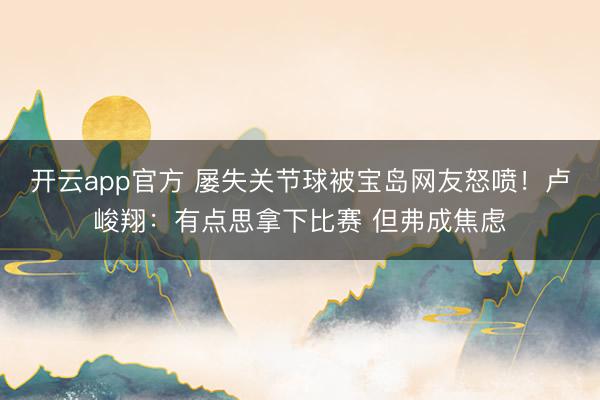 开云app官方 屡失关节球被宝岛网友怒喷！卢峻翔：有点思拿下比赛 但弗成焦虑