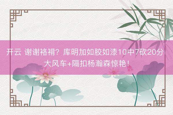 开云 谢谢袼褙？库明加如胶如漆10中7砍20分 大风车+隔扣杨瀚森惊艳！