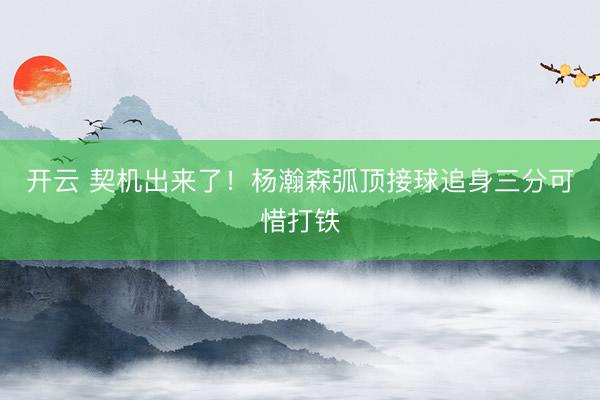 开云 契机出来了！杨瀚森弧顶接球追身三分可惜打铁