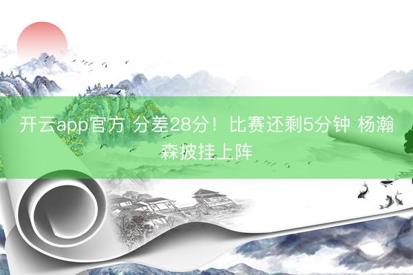 开云app官方 分差28分！比赛还剩5分钟 杨瀚森披挂上阵