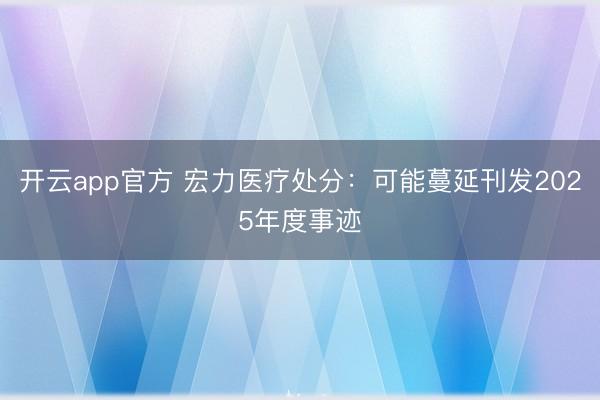 开云app官方 宏力医疗处分：可能蔓延刊发2025年度事迹