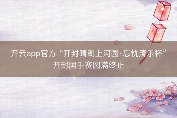 开云app官方 “开封晴朗上河园·忘忧清乐杯”开封国手赛圆满终止