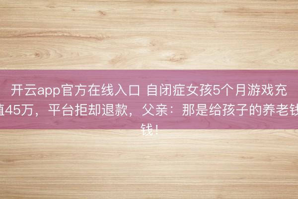开云app官方在线入口 自闭症女孩5个月游戏充值45万，平台拒却退款，父亲：那是给孩子的养老钱！