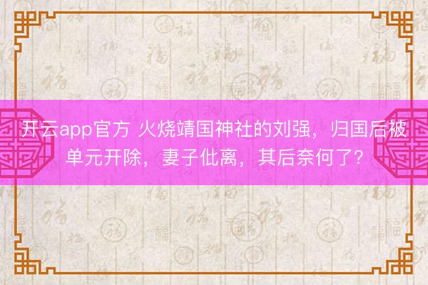 开云app官方 火烧靖国神社的刘强，归国后被单元开除，妻子仳离，其后奈何了？