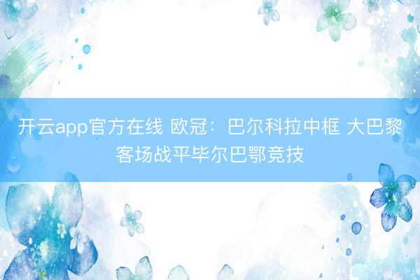 开云app官方在线 欧冠：巴尔科拉中框 大巴黎客场战平毕尔巴鄂竞技