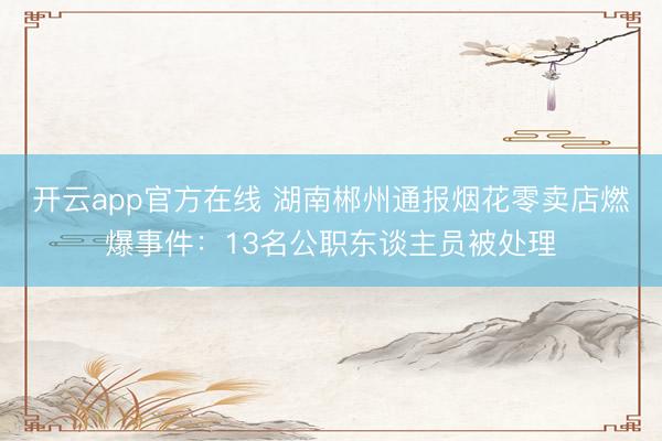 开云app官方在线 湖南郴州通报烟花零卖店燃爆事件：13名公职东谈主员被处理