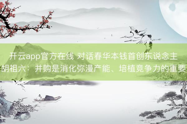 开云app官方在线 对话春华本钱首创东说念主胡祖六：并购是消化弥漫产能、培植竞争力的重要