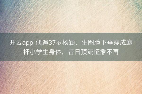 开云app 偶遇37岁杨颖，生图脸下垂瘦成麻杆小学生身体，昔日顶流征象不再