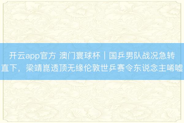 开云app官方 澳门寰球杯｜国乒男队战况急转直下，梁靖崑透顶无缘伦敦世乒赛令东说念主唏嘘