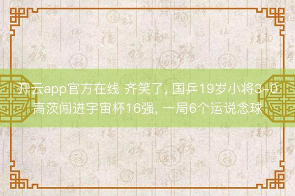 开云app官方在线 齐笑了, 国乒19岁小将3-0高茨闯进宇宙杯16强, 一局6个运说念球