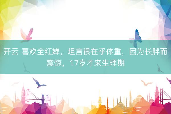 开云 喜欢全红婵，坦言很在乎体重，因为长胖而震惊，17岁才来生理期
