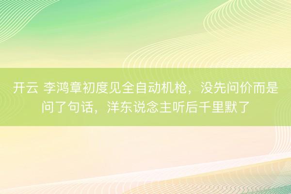 开云 李鸿章初度见全自动机枪，没先问价而是问了句话，洋东说念主听后千里默了