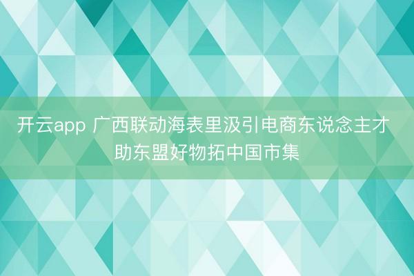 开云app 广西联动海表里汲引电商东说念主才 助东盟好物拓中国市集