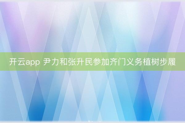 开云app 尹力和张升民参加齐门义务植树步履