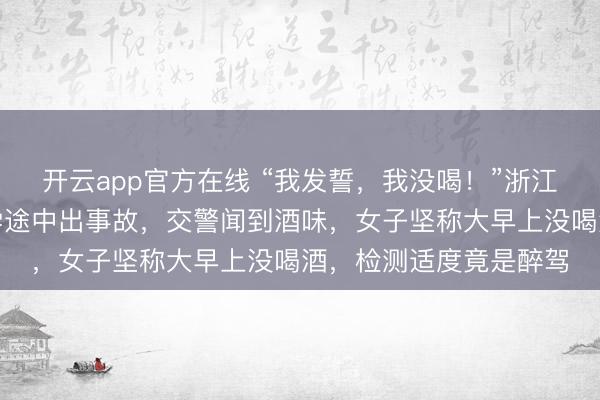 开云app官方在线 “我发誓,我没喝!”浙江一女子开车送孩子上学途中出事故,交警闻到酒味,女子坚称大早上没喝酒,检测适度竟是醉驾