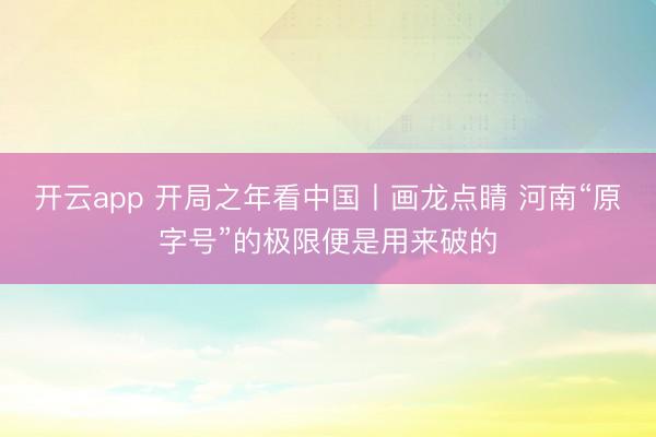 开云app 开局之年看中国丨画龙点睛 河南“原字号”的极限便是用来破的