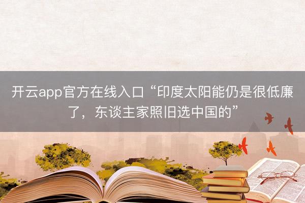 开云app官方在线入口 “印度太阳能仍是很低廉了,东谈主家照旧选中国的”