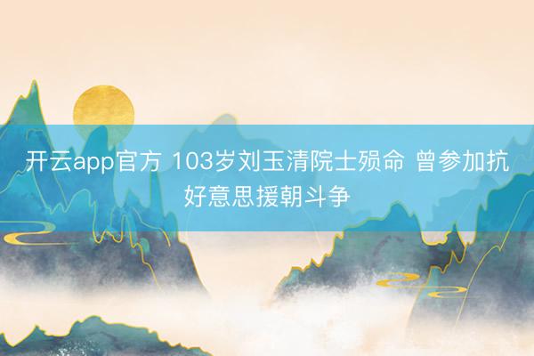 开云app官方 103岁刘玉清院士殒命 曾参加抗好意思援朝斗争