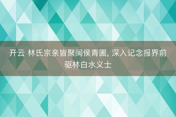开云 林氏宗亲皆聚闽侯青圃, 深入记念报界前驱林白水义士