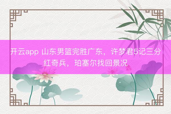 开云app 山东男篮完胜广东,许梦君5记三分红奇兵,珀塞尔找回景况