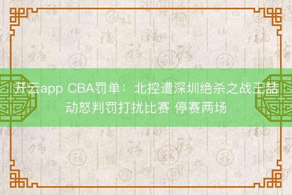开云app CBA罚单:北控遭深圳绝杀之战王喆动怒判罚打扰比赛 停赛两场