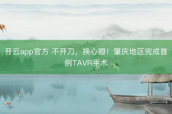 开云app官方 不开刀，换心瓣！肇庆地区完成首例TAVR手术