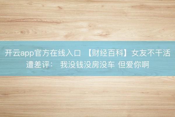 开云app官方在线入口 【财经百科】女友不干活遭差评： 我没钱没房没车 但爱你啊