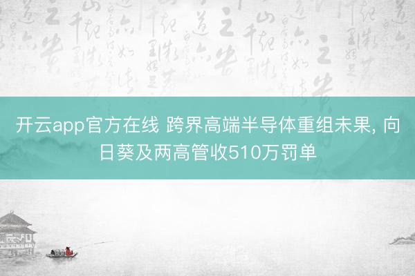 开云app官方在线 跨界高端半导体重组未果， 向日葵及两高管收510万罚单