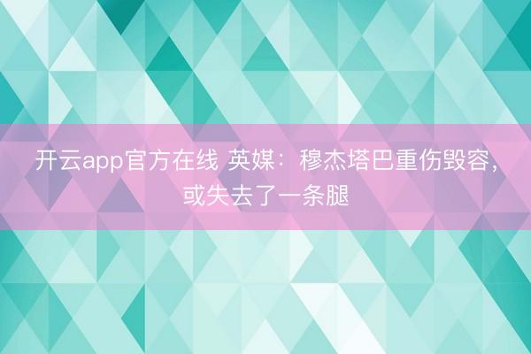 开云app官方在线 英媒:穆杰塔巴重伤毁容,或失去了一条腿