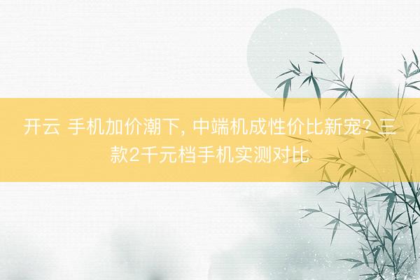 开云 手机加价潮下, 中端机成性价比新宠? 三款2千元档手机实测对比