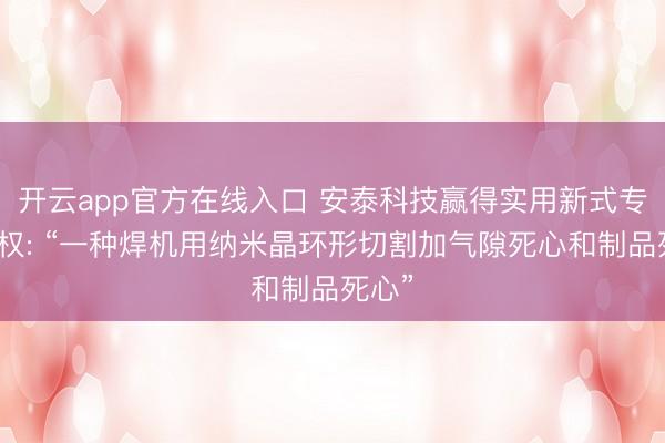 开云app官方在线入口 安泰科技赢得实用新式专利授权: “一种焊机用纳米晶环形切割加气隙死心和制品死心”