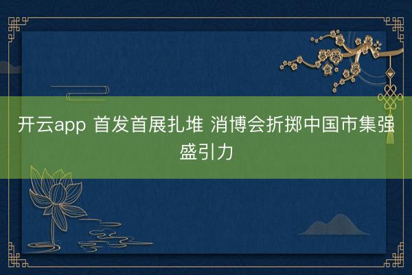 开云app 首发首展扎堆 消博会折掷中国市集强盛引力