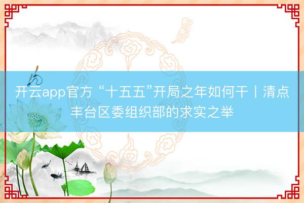 开云app官方 “十五五”开局之年如何干丨清点丰台区委组织部的求实之举