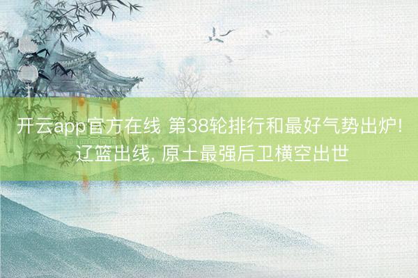 开云app官方在线 第38轮排行和最好气势出炉! 辽篮出线, 原土最强后卫横空出世