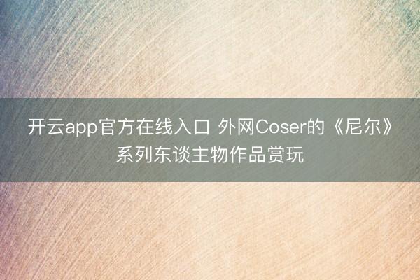 开云app官方在线入口 外网Coser的《尼尔》系列东谈主物作品赏玩