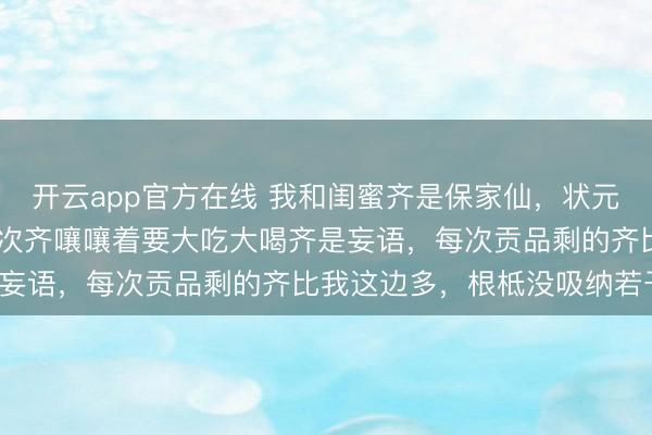 开云app官方在线 我和闺蜜齐是保家仙，状元却说唯唯一位 正本她每次齐嚷嚷着要大吃大喝齐是妄语，每次贡品剩的齐比我这边多，根柢没吸纳若干。