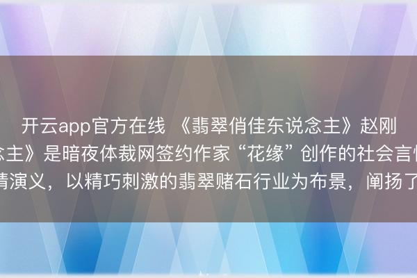 开云app官方在线 《翡翠俏佳东说念主》赵刚吴茜《翡翠俏佳东说念主》是暗夜体裁网签约作家 “花缘” 创作的社会言情演义,以精巧刺激的翡翠赌石行业为布景,阐扬了主角赵刚与吴茜之间跌