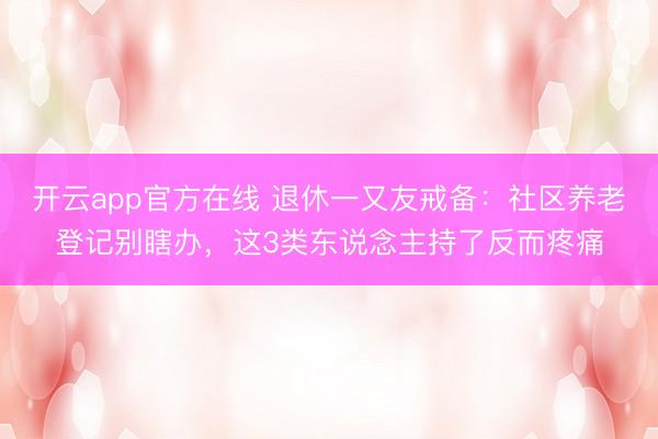 开云app官方在线 退休一又友戒备：社区养老登记别瞎办，这3类东说念主持了反而疼痛