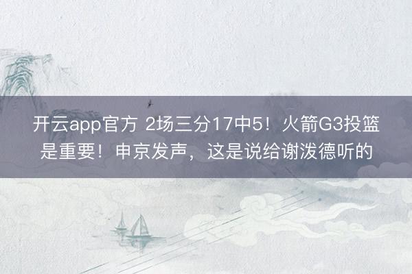 开云app官方 2场三分17中5！火箭G3投篮是重要！申京发声，这是说给谢泼德听的