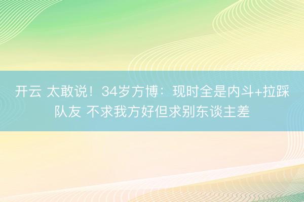开云 太敢说！34岁方博：现时全是内斗+拉踩队友 不求我方好但求别东谈主差